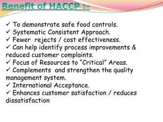  To demonstrate safe food controls.
 Systematic Consistent Approach.
 Fewer rejects / cost effectiveness.
 Can help identify process improvements &
reduced customer complaints.
 Focus of Resources to “Critical” Areas.
 Complements and strengthen the quality
management system.
 International Acceptance.
 Enhances customer satisfaction / reduces
dissatisfaction
 