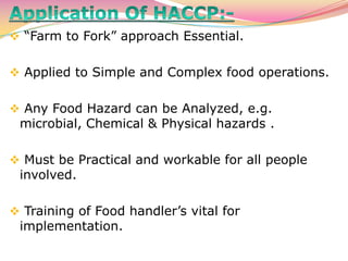  “Farm to Fork” approach Essential.
 Applied to Simple and Complex food operations.
 Any Food Hazard can be Analyzed, e.g.
microbial, Chemical & Physical hazards .
 Must be Practical and workable for all people
involved.
 Training of Food handler’s vital for
implementation.
 