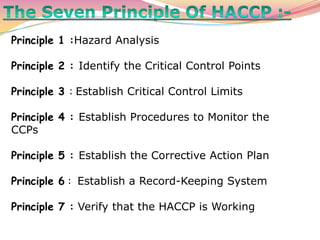 Principle 1 :Hazard Analysis
Principle 2 : Identify the Critical Control Points
Principle 3 : Establish Critical Control Limits
Principle 4 : Establish Procedures to Monitor the
CCPs
Principle 5 : Establish the Corrective Action Plan
Principle 6 : Establish a Record-Keeping System
Principle 7 : Verify that the HACCP is Working
 