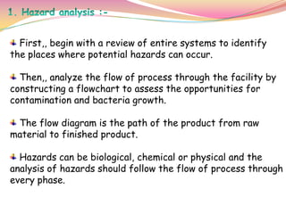 First,, begin with a review of entire systems to identify
the places where potential hazards can occur.
Then,, analyze the flow of process through the facility by
constructing a flowchart to assess the opportunities for
contamination and bacteria growth.
The flow diagram is the path of the product from raw
material to finished product.
Hazards can be biological, chemical or physical and the
analysis of hazards should follow the flow of process through
every phase.
 