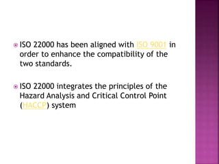  ISO 22000 has been aligned with ISO 9001 in
order to enhance the compatibility of the
two standards.
 ISO 22000 integrates the principles of the
Hazard Analysis and Critical Control Point
(HACCP) system
 