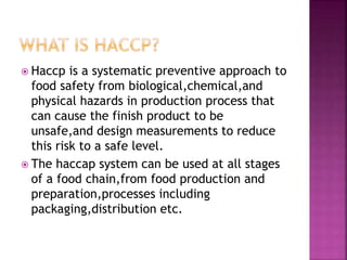  Haccp is a systematic preventive approach to
food safety from biological,chemical,and
physical hazards in production process that
can cause the finish product to be
unsafe,and design measurements to reduce
this risk to a safe level.
 The haccap system can be used at all stages
of a food chain,from food production and
preparation,processes including
packaging,distribution etc.
 