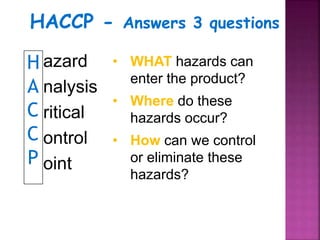 H
A
C
C
P
azard
nalysis
ritical
ontrol
oint
• WHAT hazards can
enter the product?
• Where do these
hazards occur?
• How can we control
or eliminate these
hazards?
HACCP - Answers 3 questions
 