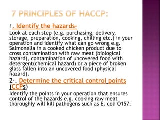 1. Identify the hazards-
Look at each step (e.g. purchasing, delivery,
storage, preparation, cooking, chilling etc.) in your
operation and identify what can go wrong e.g.
Salmonella in a cooked chicken product due to
cross contamination with raw meat (biological
hazard), contamination of uncovered food with
detergent(chemical hazard) or a piece of broken
glass fallen into an uncovered food (physical
hazard).
2-. Determine the critical control points
(CCPs)
Identify the points in your operation that ensures
control of the hazards e.g. cooking raw meat
thoroughly will kill pathogens such as E. coli O157.
 
