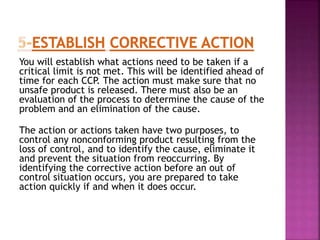You will establish what actions need to be taken if a
critical limit is not met. This will be identified ahead of
time for each CCP. The action must make sure that no
unsafe product is released. There must also be an
evaluation of the process to determine the cause of the
problem and an elimination of the cause.
The action or actions taken have two purposes, to
control any nonconforming product resulting from the
loss of control, and to identify the cause, eliminate it
and prevent the situation from reoccurring. By
identifying the corrective action before an out of
control situation occurs, you are prepared to take
action quickly if and when it does occur.
 