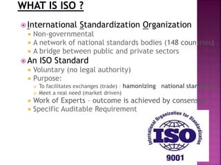  International Standardization Organization
 Non-governmental
 A network of national standards bodies (148 countries)
 A bridge between public and private sectors
 An ISO Standard
 Voluntary (no legal authority)
 Purpose:
 To facilitates exchanges (trade) – hamonizing national standards
 Meet a real need (market driven)
 Work of Experts – outcome is achieved by consensus
 Specific Auditable Requirement
 