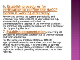 6. Establish procedures for
verification to confirm the HACCP
system is working effectively
Review and correct the system periodically and
whenever you make changes to your operation e.g.
when replacing an oven verify that the
time/temperature settings in the new oven achieves
the minimum safe cooking temperature for a particular
dish by probing the food.
7. Establish documentation concerning all
procedures and records appropriate to these principles
and their application
For the successful implementation of HACCP,
appropriate documentation and records must be kept
and be readily available. It is unrealistic to operate
HACCP or to demonstrate compliance with the current
legislation without providing evidence such as written
records.
 