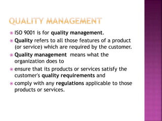  ISO 9001 is for quality management.
 Quality refers to all those features of a product
(or service) which are required by the customer.
 Quality management means what the
organization does to
 ensure that its products or services satisfy the
customer's quality requirements and
 comply with any regulations applicable to those
products or services.
 