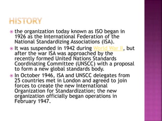  the organization today known as ISO began in
1926 as the International Federation of the
National Standardizing Associations (ISA).
 It was suspended in 1942 during World War II, but
after the war ISA was approached by the
recently formed United Nations Standards
Coordinating Committee (UNSCC) with a proposal
to form a new global standards body.
 In October 1946, ISA and UNSCC delegates from
25 countries met in London and agreed to join
forces to create the new International
Organization for Standardization; the new
organization officially began operations in
February 1947.
 