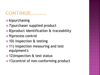  6)purchasing
 7)purchaser supplied product
 8)product identification & traceability
 9)process control
 10) inspection & testing
 11) inspection measuring and test
equipment's
 12)inspection & test status
 13)control of non-conforming product
 