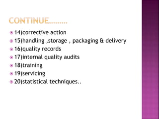  14)corrective action
 15)handling ,storage , packaging & delivery
 16)quality records
 17)internal quality audits
 18)training
 19)servicing
 20)statistical techniques..
 
