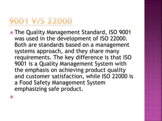  The Quality Management Standard, ISO 9001
was used in the development of ISO 22000.
Both are standards based on a management
systems approach, and they share many
requirements. The key difference is that ISO
9001 is a Quality Management System with
the emphasis on achieving product quality
and customer satisfaction, while ISO 22000 is
a Food Safety Management System
emphasizing safe product.

 