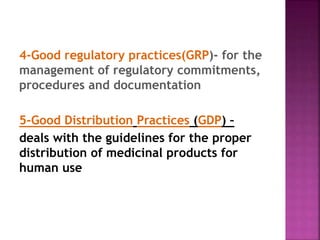 4-Good regulatory practices(GRP)- for the
management of regulatory commitments,
procedures and documentation
5-Good Distribution Practices (GDP) –
deals with the guidelines for the proper
distribution of medicinal products for
human use
 