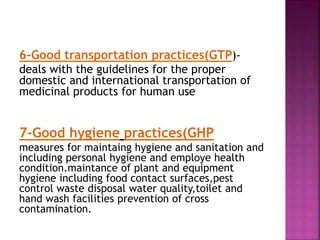 6-Good transportation practices(GTP)-
deals with the guidelines for the proper
domestic and international transportation of
medicinal products for human use
7-Good hygiene practices(GHP
measures for maintaing hygiene and sanitation and
including personal hygiene and employe health
condition.maintance of plant and equipment
hygiene including food contact surfaces,pest
control waste disposal water quality,toilet and
hand wash facilities prevention of cross
contamination.
 