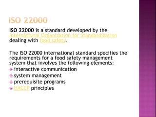 ISO 22000 is a standard developed by the
International Organization for Standardization
dealing with food safety.
The ISO 22000 international standard specifies the
requirements for a food safety management
system that involves the following elements:
 interactive communication
 system management
 prerequisite programs
 HACCP principles
 