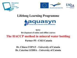 Lifelong Learning Programme
WP.5
Development of online and offline courses
The HACCP method in mineral water bottling
Partner P5 - CSEI Catania
Dr. Chiara COPAT – University of Catania
Dr. Caterina LEDDA – University of Catania
 