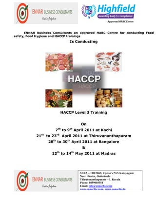 ENNAR Business Consultants an approved HABC Centre for conducting Food
safety, Food Hygiene and HACCP trainings

                              Is Conducting




                         HACCP Level 3 Training


                                    On
                      7th to 9th April 2011 at Kochi
            21st to 23rd April 2011 at Thiruvananthapuram
                  28th to 30th April 2011 at Bangalore
                                     &
                    12th to 14th May 2011 at Madras




                                   SERA – 18B/3869, Upstairs NSS Karayogam
                                   Near Hantex, Oottukuzhi
                                   Thiruvananthapuram – 1, Kerala
                                   Phone: 0859005354
                                   Email: info@ennarbiz.com
                                   www.ennarbiz.com., www.ennarbiz.in
 