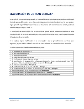 HACCP para Pequeños Productores de Queso
OPS/OMS en Perú DIGESA- MINSA 9
ELABORACIÓN DE UN PLAN DE HACCP
La decisión de crear un plan especializado en inocuidad debe partir de los gerentes, socios o dueños de la
planta de quesos. Ellos deben tener el compromiso y conocimiento de los objetivos a los que se quiere
llegar aplicando el plan HACCP y plasmarlos en un documento. Si la planta no cuenta con ello, será inútil
todo el trabajo que implica el HACCP.
La elaboración del manual inicia con la formación del equipo HACCP, para ello se designa un grupo
multidisciplinario de personas, quienes deben tener conocimiento del proceso, experiencia en inocuidad
del producto y documentación.
Si se produce alguna modificación de la composición o de los procedimientos operativos debe
registrarse, el plan de HACCP deberá evaluarse de nuevo teniendo en cuenta los cambios realizados.
A continuación se describen brevemente los doce pasos:
 1. Formación del equipo HACCP
 2. Descripción del producto
 3. Determinación de uso
 4. Elaboración del diagrama de flujo
 5. Verificación in situ del diagrama de flujo
 6. Identificación de los potenciales peligros y análisis de los riesgos asociados a cada etapa del
proceso, y determinación de las medidas de control – Principio 1
 7. Determinación los PCC – Principio 2
 8. Establecimiento de los LC para cada PCC – Principio 3
 9. Establecimiento de un sistema de monitoreo para cada PCC – Principio 4
 10. Establecimiento de las acciones correctivas – Principio 5
 11. Establecimiento de procedimientos de verificación – Principio 6
 12. Establecimiento de un sistema de documentación y registros – Principio 7
 