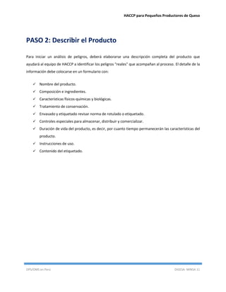 HACCP para Pequeños Productores de Queso
OPS/OMS en Perú DIGESA- MINSA 11
PASO 2: Describir el Producto
Para iniciar un análisis de peligros, deberá elaborarse una descripción completa del producto que
ayudará al equipo de HACCP a identificar los peligros "reales" que acompañan al proceso. El detalle de la
información debe colocarse en un formulario con:
 Nombre del producto.
 Composición e ingredientes.
 Características físicos-químicas y biológicas.
 Tratamiento de conservación.
 Envasado y etiquetado revisar norma de rotulado o etiquetado.
 Controles especiales para almacenar, distribuir y comercializar.
 Duración de vida del producto, es decir, por cuanto tiempo permanecerán las características del
producto.
 Instrucciones de uso.
 Contenido del etiquetado.
 