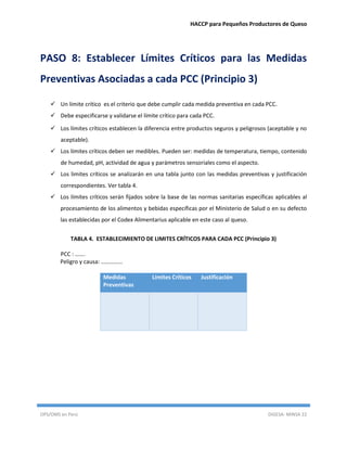 HACCP para Pequeños Productores de Queso
OPS/OMS en Perú DIGESA- MINSA 22
PASO 8: Establecer Límites Críticos para las Medidas
Preventivas Asociadas a cada PCC (Principio 3)
 Un límite crítico es el criterio que debe cumplir cada medida preventiva en cada PCC.
 Debe especificarse y validarse el límite crítico para cada PCC.
 Los límites críticos establecen la diferencia entre productos seguros y peligrosos (aceptable y no
aceptable).
 Los límites críticos deben ser medibles. Pueden ser: medidas de temperatura, tiempo, contenido
de humedad, pH, actividad de agua y parámetros sensoriales como el aspecto.
 Los limites críticos se analizarán en una tabla junto con las medidas preventivas y justificación
correspondientes. Ver tabla 4.
 Los límites críticos serán fijados sobre la base de las normas sanitarias específicas aplicables al
procesamiento de los alimentos y bebidas específicas por el Ministerio de Salud o en su defecto
las establecidas por el Codex Alimentarius aplicable en este caso al queso.
TABLA 4. ESTABLECIMIENTO DE LIMITES CRÍTICOS PARA CADA PCC (Principio 3)
PCC : …….
Peligro y causa: ……………
Medidas
Preventivas
Límites Críticos Justificación
 