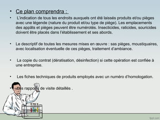 • Ce plan comprendra : 
• L’indication de tous les endroits auxquels ont été laissés produits et/ou pièges 
avec une légende (nature du produit et/ou type de piège). Les emplacements 
des appâts et pièges peuvent être numérotés. Insecticides, raticides, souricides 
doivent être placés dans l’établissement et ses abords. 
• Le descriptif de toutes les mesures mises en oeuvre : sas pièges, moustiquaires, 
avec localisation éventuelle de ces pièges, traitement d’ambiance. 
• La copie du contrat (dératisation, désinfection) si cette opération est confiée à 
une entreprise. 
• Les fiches techniques de produits employés avec un numéro d’homologation. 
• Les rapports de visite détaillés . 
 