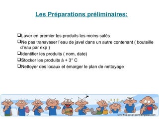 Les Préparations préliminaires: 
Laver en premier les produits les moins salés 
Ne pas transvaser l’eau de javel dans un autre contenant ( bouteille 
d’eau par exp ) 
Identifier les produits ( nom, date) 
Stocker les produits à + 3° C 
Nettoyer des locaux et émarger le plan de nettoyage 
 
 