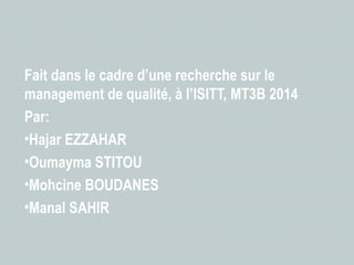 Fait dans le cadre d’une recherche sur le 
management de qualité, à l’ISITT, MT3B 2014 
Par: 
•Hajar EZZAHAR 
•Oumayma STITOU 
•Mohcine BOUDANES 
•Manal SAHIR 

