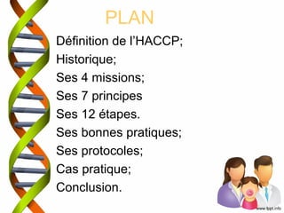 PLAN 
Définition de l’HACCP; 
Historique; 
Ses 4 missions; 
Ses 7 principes 
Ses 12 étapes. 
Ses bonnes pratiques; 
Ses protocoles; 
Cas pratique; 
Conclusion. 
 