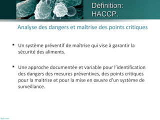 DDééffiinniittiioonn:: 
HHAACCCCPP.. 
Analyse des dangers et maîtrise des points critiques 
 Un système préventif de maîtrise qui vise à garantir la 
sécurité des aliments. 
 Une approche documentée et variable pour l’identification 
des dangers des mesures préventives, des points critiques 
pour la maitrise et pour la mise en oeuvre d’un système de 
surveillance. 
 