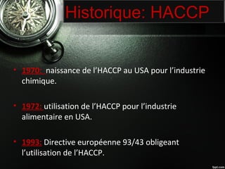 Historique: HACCP 
• 1970: naissance de l’HACCP au USA pour l’industrie 
chimique. 
• 1972: utilisation de l’HACCP pour l’industrie 
alimentaire en USA. 
• 1993: Directive européenne 93/43 obligeant 
l’utilisation de l’HACCP. 
 