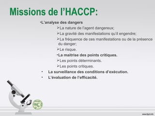 •L’analyse des dangers 
La nature de l’agent dangereux; 
La gravité des manifestations qu’il engendre; 
La fréquence de ces manifestations ou de la présence 
du danger; 
Le risque. 
•La maitrise des points critiques. 
Les points déterminants. 
Les points critiques. 
• La surveillance des conditions d’exécution. 
• L’évaluation de l’efficacité. 
 