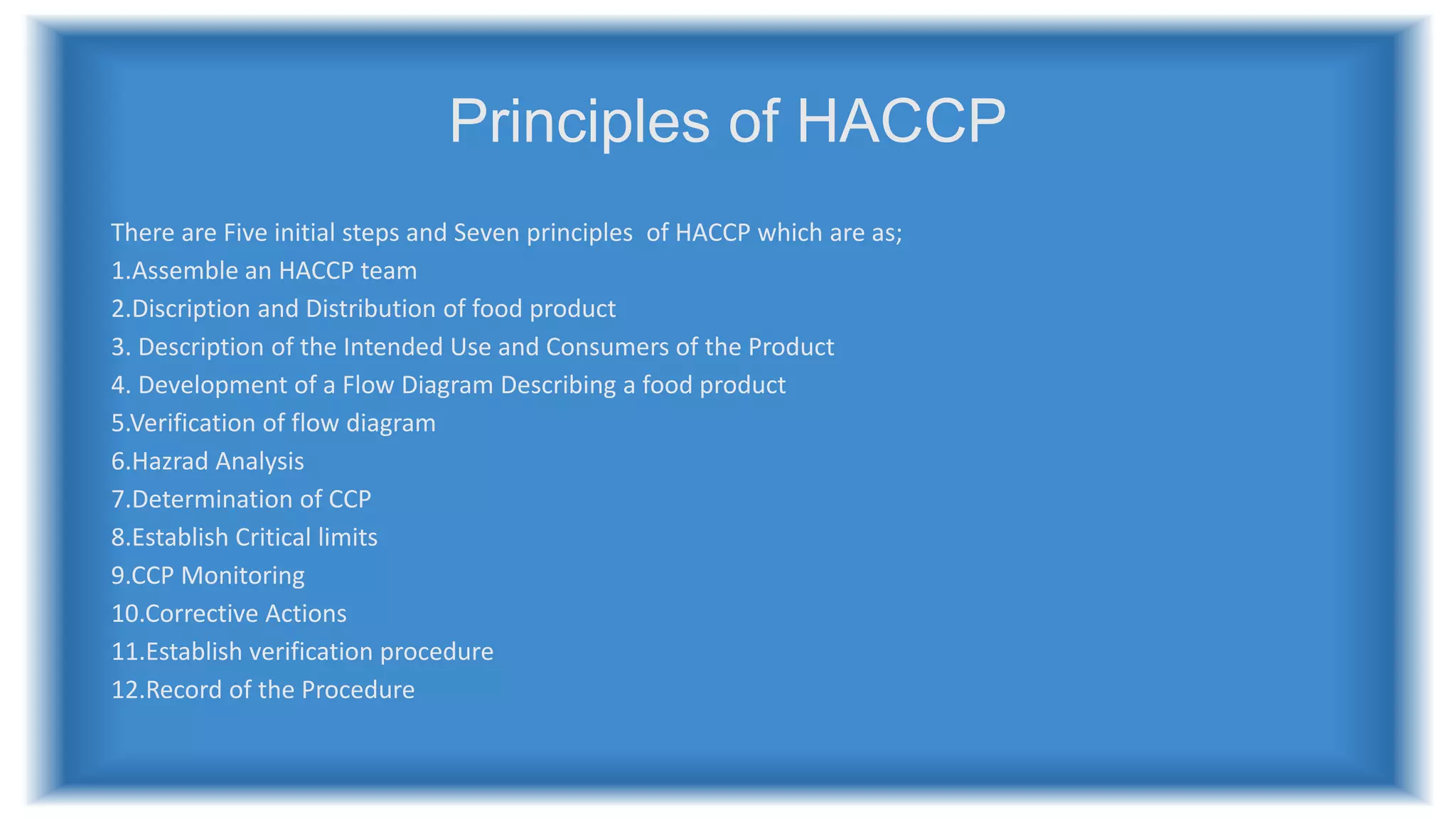 Principles of HACCP
There are Five initial steps and Seven principles of HACCP which are as;
1.Assemble an HACCP team
2.Discription and Distribution of food product
3. Description of the Intended Use and Consumers of the Product
4. Development of a Flow Diagram Describing a food product
5.Verification of flow diagram
6.Hazrad Analysis
7.Determination of CCP
8.Establish Critical limits
9.CCP Monitoring
10.Corrective Actions
11.Establish verification procedure
12.Record of the Procedure
 
