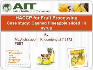 HACCP for Fruit Processing
Case study: Canned Pineapple sliced in
                syrup
                    By
   Ms.Atcharaporn Khoomtong st113172
   FEBT
 