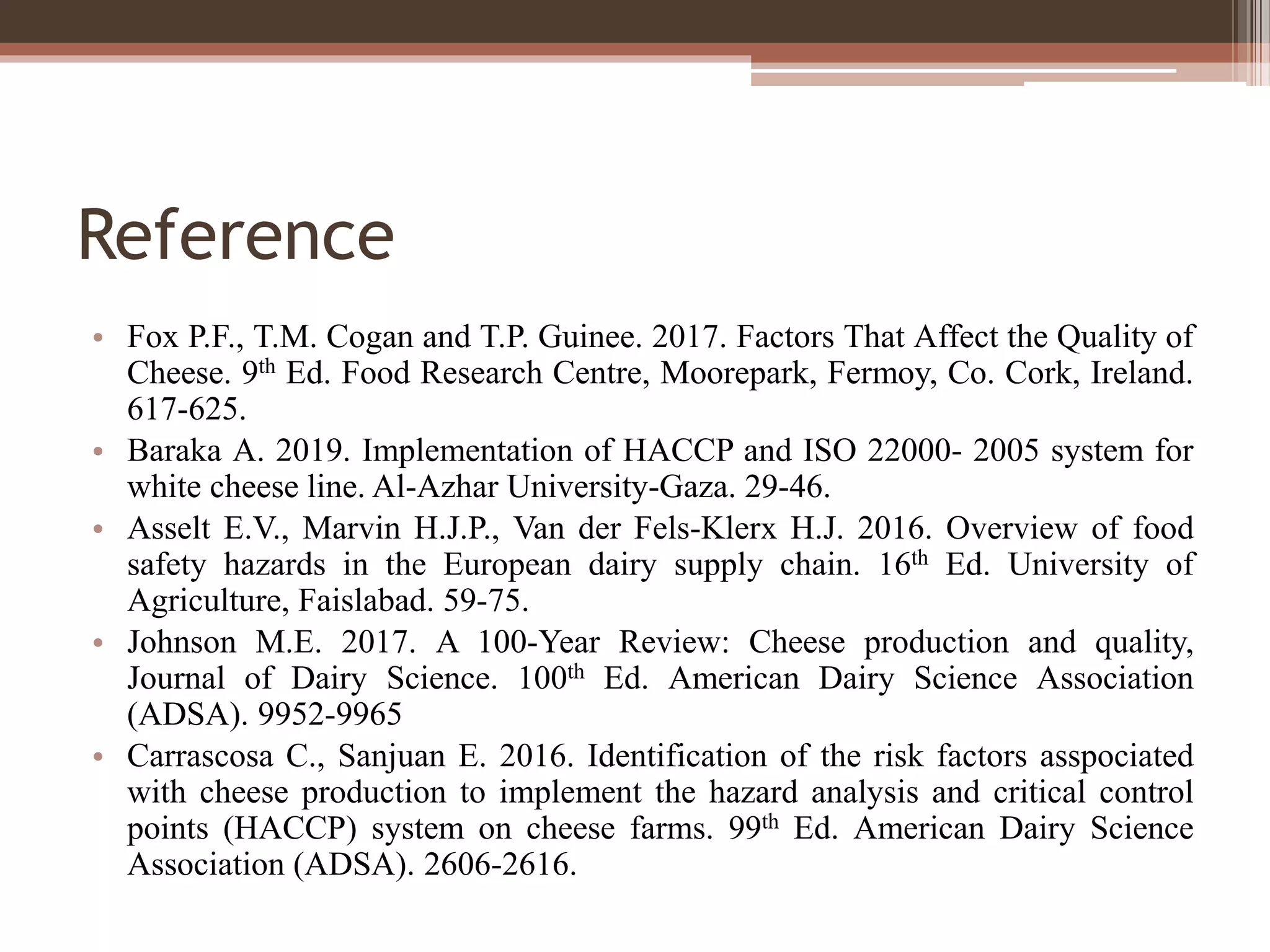Reference
• Fox P.F., T.M. Cogan and T.P. Guinee. 2017. Factors That Affect the Quality of
Cheese. 9th Ed. Food Research Centre, Moorepark, Fermoy, Co. Cork, Ireland.
617-625.
• Baraka A. 2019. Implementation of HACCP and ISO 22000- 2005 system for
white cheese line. Al-Azhar University-Gaza. 29-46.
• Asselt E.V., Marvin H.J.P., Van der Fels-Klerx H.J. 2016. Overview of food
safety hazards in the European dairy supply chain. 16th Ed. University of
Agriculture, Faislabad. 59-75.
• Johnson M.E. 2017. A 100-Year Review: Cheese production and quality,
Journal of Dairy Science. 100th Ed. American Dairy Science Association
(ADSA). 9952-9965
• Carrascosa C., Sanjuan E. 2016. Identification of the risk factors asspociated
with cheese production to implement the hazard analysis and critical control
points (HACCP) system on cheese farms. 99th Ed. American Dairy Science
Association (ADSA). 2606-2616.
 