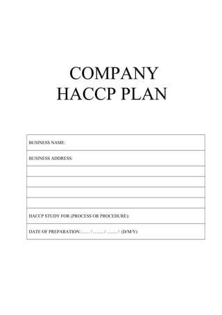 COMPANY
HACCP PLAN
BUSINESS NAME:
BUSINESS ADDRESS:
HACCP STUDY FOR (PROCESS OR PROCEDURE):
DATE OF PREPARATION:…… / ….… / ….… / (D/M/Y)
 