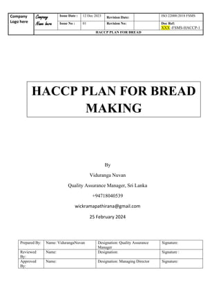 Company
Logo here
Company
Name here
Issue Date : 12 Dec 2023 Revision Date: ISO 22000:2018 FSMS
Issue No : 01 Revision No: Doc Ref:
XXX -FSMS-HACCP-1
HACCP PLAN FOR BREAD
Prepared By: Name: VidurangaNuvan Designation: Quality Assurance
Manager
Signature:
Reviewed
By:
Name: Designation: Signature :
Approved
By:
Name: Designation: Managing Director Signature:
HACCP PLAN FOR BREAD
MAKING
By
Viduranga Nuvan
Quality Assurance Manager, Sri Lanka
+94718040539
wickramapathirana@gmail.com
25 February 2024
 