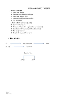 12 | P a g e
RISK ASSESSMENT PROCESS
• Severity (SAHE)
5 Can cause fatality
4 Can lead to serious illness/injury
3 Can cause product recall
2 Can generate customer complaint
1 Not significant
• Likelihood of occurrence (LOC)
5 Common Occurrence
4 Known to Occur (Has happened at our premises)
3 Could occur (Evidence in published material)
2 Not likely to occur
1 Practically impossible to occur
• LOC X SAHE=
<9
>9 or 9
Non-Significant PRPs
Significant
Decision Tree
OPRPs CCPs
 