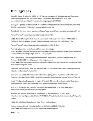 40 | P a g e
Bibliography
Byrne B1, Dunne G, Bolton DJ. (2006, 12 23). Thermal inactivation of Bacillus cereus and Clostridium
perfringens vegetative cells and spores in pork luncheon roll. Retrieved 06 30, 2019, from
www.ncbi.nlm.nih.gov: https://www.ncbi.nlm.nih.gov/pubmed/16943086
Chintagari, S. (2009). DETERMINATION OF MINIMUM SAFE COOKING TEMPERATURES FOR SHRIMP TO
DESTROY FOODBORNE PATHOGENS . Louisiana State University.
E.coli. (n.d.). Retrieved from www.who.int: https://www.who.int/news-room/fact-sheets/detail/e-coli
Fish and Fishery Products Hazards and Controls Guidance. FDA.
(2011). Fish and Fishery Products Hazards and Controls Guidance (Fourth Edition – APRIL 2011). In
Pathogenic Bacteria Survival Through Cooking or Pasteurization (pp. 327-328). Florida: FDA.
Fish and Fishery Products Hazards and Controls Guidance. (2011). FDA.
Food Safety Education. (n.d.). Retrieved from www.fsis.usda.gov:
https://www.fsis.usda.gov/wps/portal/fsis/topics/food-safety-education/get-answers/food-safety-fact-
sheets/safe-food-handling/danger-zone-40-f-140-f/CT_Index
Food Safety Risks in Flour and Hygiene and Sanitation in Flour Mills for Producing Safe Flour. (n.d.).
Retrieved 01 20, 2018, from http://www.millermagazine.com:
http://www.millermagazine.com/english/food-safety-risks-in-flour-and-hygiene-and-sanitation-in-flour-
mills-for-producing-safe-flour/
Foodborne Botulism. (2018, June 26). Retrieved May 18, 21019, from Food Safety Authority of Ireland:
https://www.fsai.ie/faq/botulism.html
Gehringer, R. A. (2019). Chlorinated Water Sanitation of Leafy Green Vegetables For Fresh Produce
Processors. Retrieved 05 21, 2019, from ohioline.osu.edu: https://ohioline.osu.edu/factsheet/aex-262
Juneja VK1, Baker DA, Thippareddi H, Snyder OP Jr, Mohr TB. (n.d.). Growth potential of Clostridium
perfringens from spores in acidified beef, pork, and poultry products during chilling.
M. S. (n.d.). Prevention and control of mycotoxins. Retrieved 10 18, 2014, from www.fao.org:
http://www.fao.org/docrep/x5036e/x5036e0q.htm
Microbial and Hygienic aspects of Dry Milk Powder. (n.d.). Retrieved 01 20, 2018, from
https://www.researchgate.net/publication/305403150_Microbial_and_Hygienic_aspects_of_Dry_Milk_
Powder
(2014). Microbiological Guidelines for Food. Centre for Food Safety.
Natural toxic constituents in food, and effect. (n.d.). Retrieved 01 16, 2018, from
http://www.beyondveg.com/tu-j-l/raw-cooked/raw-cooked-1g.shtml
 