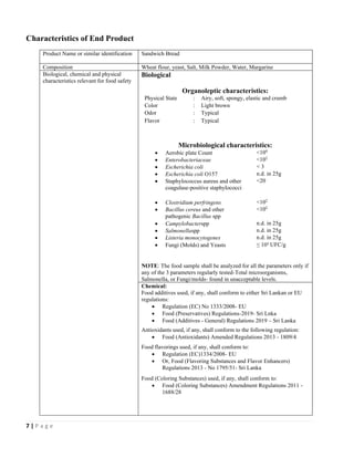 7 | P a g e
Characteristics of End Product
Product Name or similar identification Sandwich Bread
Composition Wheat flour, yeast, Salt, Milk Powder, Water, Margarine
Biological, chemical and physical
characteristics relevant for food safety
Biological
Organoleptic characteristics:
Physical State : Airy, soft, spongy, elastic and crumb
Color : Light brown
Odor : Typical
Flavor : Typical
Microbiological characteristics:
• Aerobic plate Count <104
• Enterobacteriaceae <102
• Escherichia coli < 3
• Escherichia coli O157 n.d. in 25g
• Staphylococcus aureus and other
coagulase-positive staphylococci
<20
• Clostridium perfringens <102
• Bacillus cereus and other
pathogenic Bacillus spp
<102
• Campylobacterspp n.d. in 25g
• Salmonellaspp n.d. in 25g
• Listeria monocytogenes n.d. in 25g
• Fungi (Molds) and Yeasts ≤ 10² UFC/g
NOTE: The food sample shall be analyzed for all the parameters only if
any of the 3 parameters regularly tested-Total microorganisms,
Salmonella, or Fungi/molds- found in unacceptable levels.
Chemical:
Food additives used, if any, shall conform to either Sri Lankan or EU
regulations:
• Regulation (EC) No 1333/2008- EU
• Food (Preservatives) Regulations-2019- Sri Lnka
• Food (Additives - General) Regulations 2019 – Sri Lanka
Antioxidants used, if any, shall conform to the following regulation:
• Food (Antioxidants) Amended Regulations 2013 - 1809/4
Food flavorings used, if any, shall conform to:
• Regulation (EC)1334/2008- EU
• Or, Food (Flavoring Substances and Flavor Enhancers)
Regulations 2013 - No 1795/51- Sri Lanka
Food (Coloring Substances) used, if any, shall conform to:
• Food (Coloring Substances) Amendment Regulations 2011 -
1688/28
 