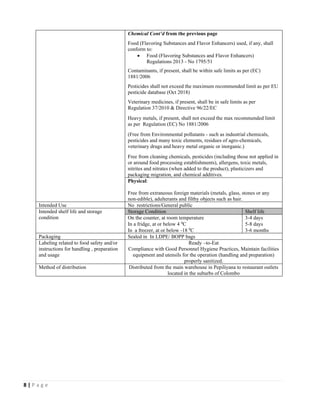 8 | P a g e
Chemical Cont’d from the previous page
Food (Flavoring Substances and Flavor Enhancers) used, if any, shall
conform to:
• Food (Flavoring Substances and Flavor Enhancers)
Regulations 2013 - No 1795/51
Contaminants, if present, shall be within safe limits as per (EC)
1881/2006
Pesticides shall not exceed the maximum recommended limit as per EU
pesticide database (Oct 2018)
Veterinary medicines, if present, shall be in safe limits as per
Regulation 37/2010 & Directive 96/22/EC
Heavy metals, if present, shall not exceed the max recommended limit
as per Regulation (EC) No 1881/2006
(Free from Environmental pollutants - such as industrial chemicals,
pesticides and many toxic elements, residues of agro-chemicals,
veterinary drugs and heavy metal organic or inorganic.)
Free from cleaning chemicals, pesticides (including those not applied in
or around food processing establishments), allergens, toxic metals,
nitrites and nitrates (when added to the product), plasticizers and
packaging migration, and chemical additives.
Physical:
Free from extraneous foreign materials (metals, glass, stones or any
non-edible), adulterants and filthy objects such as hair.
Intended Use No restrictions/General public
Intended shelf life and storage
condition
Storage Condition Shelf life
On the counter, at room temperature 3-4 days
In a fridge, at or below 4 0
C 5-8 days
In a freezer, at or below -18 0
C 3-6 months
Packaging Sealed in In LDPE/ BOPP bags
Labeling related to food safety and/or
instructions for handling , preparation
and usage
Ready –to-Eat
Compliance with Good Personnel Hygiene Practices, Maintain facilities
equipment and utensils for the operation (handling and preparation)
properly sanitized.
Method of distribution Distributed from the main warehouse in Pepiliyana to restaurant outlets
located in the suburbs of Colombo
 