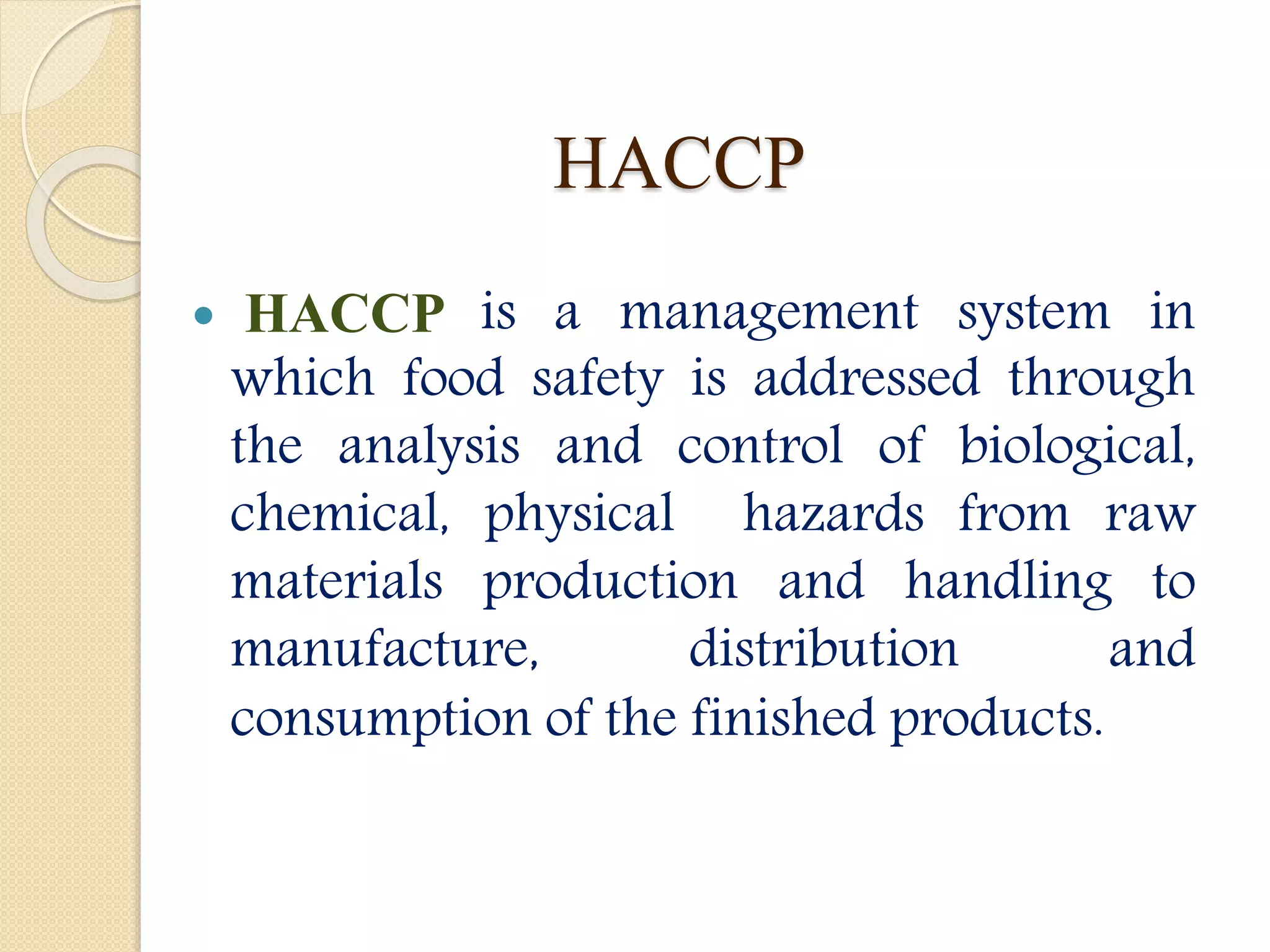 HACCP
 HACCP is a management system in
which food safety is addressed through
the analysis and control of biological,
chemical, physical hazards from raw
materials production and handling to
manufacture, distribution and
consumption of the finished products.
 