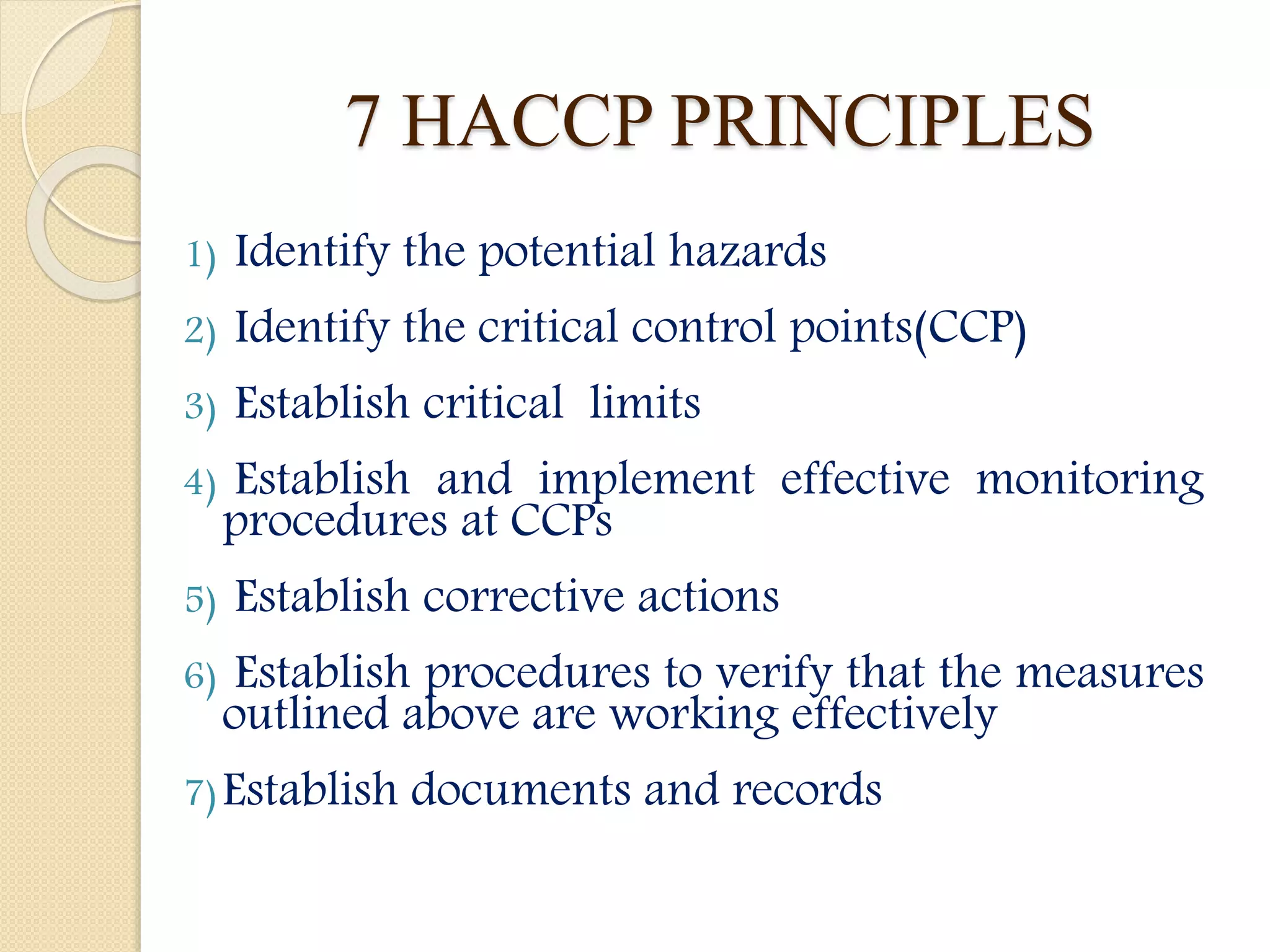7 HACCP PRINCIPLES
1) Identify the potential hazards
2) Identify the critical control points(CCP)
3) Establish critical limits
4) Establish and implement effective monitoring
procedures at CCPs
5) Establish corrective actions
6) Establish procedures to verify that the measures
outlined above are working effectively
7)Establish documents and records
 