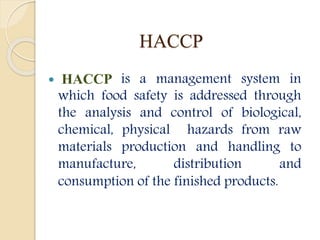 HACCP
 HACCP is a management system in
which food safety is addressed through
the analysis and control of biological,
chemical, physical hazards from raw
materials production and handling to
manufacture, distribution and
consumption of the finished products.
 