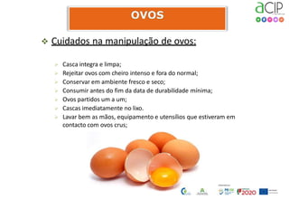  Cuidados na manipulação de ovos:
 Casca integra e limpa;
 Rejeitar ovos com cheiro intenso e fora do normal;
 Conservar em ambiente fresco e seco;
 Consumir antes do fim da data de durabilidade mínima;
 Ovos partidos um a um;
 Cascas imediatamente no lixo.
 Lavar bem as mãos, equipamento e utensílios que estiveram em
contacto com ovos crus;
 