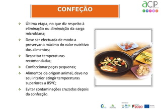  Última etapa, no que diz respeito à
eliminação ou diminuição da carga
microbiana;
 Deve ser efectuada de modo a
preservar o máximo do valor nutritivo
dos alimentos;
 Respeitar temperaturas
recomendadas;
 Confeccionar peças pequenas;
 Alimentos de origem animal, deve no
seu interior atingir temperaturas
superiores a 85ºC;
 Evitar contaminações cruzadas depois
da confecção.
 