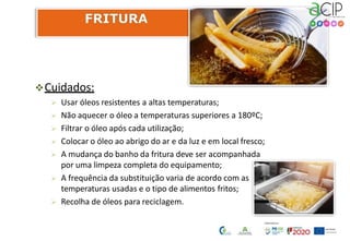 Cuidados:
 Usar óleos resistentes a altas temperaturas;
 Não aquecer o óleo a temperaturas superiores a 180ºC;
 Filtrar o óleo após cada utilização;
 Colocar o óleo ao abrigo do ar e da luz e em local fresco;
 A mudança do banho da fritura deve ser acompanhada
por uma limpeza completa do equipamento;
 A frequência da substituição varia de acordo com as
temperaturas usadas e o tipo de alimentos fritos;
 Recolha de óleos para reciclagem.
 