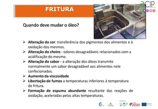 Quando deve mudar o óleo?
 Alteração da cor: transferência dos pigmentos dos alimentos e à
oxidação dos mesmos.
 Alteração do cheiro - odores desagradáveis relacionados com a
acidificação do mesmo.
 Alteração do sabor - a alteração dos óleos transmite
normalmente um sabor desagradável aos alimentos nele
confecionados.
 Aumento da viscosidade
 Libertação de fumos a temperaturas inferiores à temperatura
de fritura.
 Formação de espuma abundante resultante das reações de
oxidação, aceleradas pelas altas temperaturas.
 