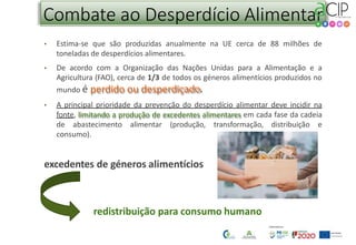 Combate ao Desperdício Alimentar
• Estima-se que são produzidas anualmente na UE cerca de 88 milhões de
toneladas de desperdícios alimentares.
• De acordo com a Organização das Nações Unidas para a Alimentação e a
Agricultura (FAO), cerca de 1/3 de todos os géneros alimentícios produzidos no
mundo é perdido ou desperdiçado.
• A principal prioridade da prevenção do desperdício alimentar deve incidir na
fonte, limitando a produção de excedentes alimentares em cada fase da cadeia
de abastecimento alimentar (produção, transformação, distribuição e
consumo).
excedentes de géneros alimentícios
redistribuição para consumo humano
 