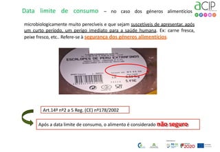 Data limite de consumo – no caso dos géneros alimentícios
microbiologicamente muito perecíveis e que sejam suscetíveis de apresentar, após
um curto período, um perigo imediato para a saúde humana. Ex: carne fresca,
peixe fresco, etc.. Refere-se à segurança dos géneros alimentícios.
Após a data limite de consumo, o alimento é considerado não seguro
Art.14º nº2 a 5 Reg. (CE) nº178/2002
 
