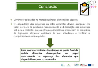 Conclusão
 Devem ser colocados no mercado géneros alimentícios seguros.
 Os operadores das empresas do setor alimentar devem assegurar em
todas as fases da produção, transformação e distribuição nas empresas
sob o seu controlo, que os géneros alimentícios preencham os requisitos
da legislação alimentar aplicáveis às suas atividades e verificar o
cumprimento desses requisitos.
Cabe aos intervenientes localizados na ponta final da
cadeia alimentar desempenhar
determinante na segurança dos
um papel
alimentos que
disponibilizam para o consumidor
 